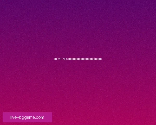 基于DNF NPC角色设定与剧情分析探讨游戏世界中的人物塑造与故事发展